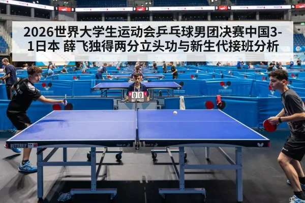 2026世界大学生运动会乒乓球男团决赛中国3-1日本 薛飞独得两分立头功与新生代接班分析