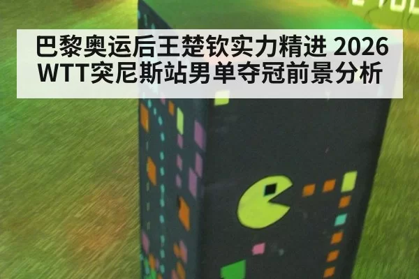 巴黎奥运后王楚钦实力精进 2026WTT突尼斯站男单夺冠前景分析