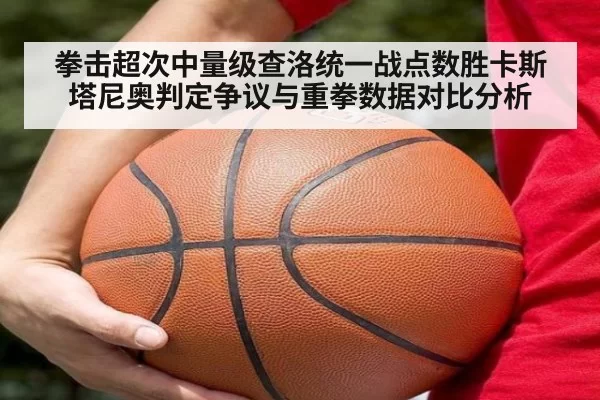 拳击超次中量级查洛统一战点数胜卡斯塔尼奥判定争议与重拳数据对比分析