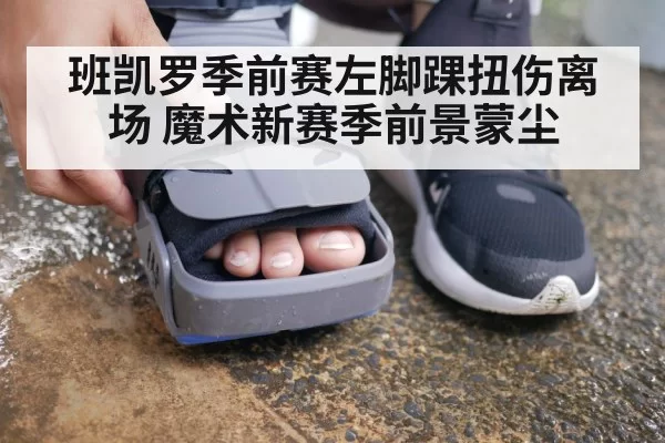 班凯罗季前赛左脚踝扭伤离场 魔术新赛季前景蒙尘