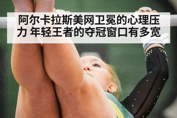阿尔卡拉斯美网卫冕的心理压力 年轻王者的夺冠窗口有多宽