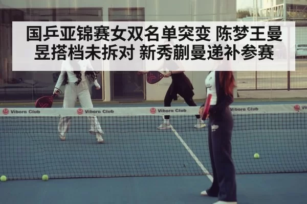 国乒亚锦赛女双名单突变 陈梦王曼昱搭档未拆对 新秀蒯曼递补参赛 - kaiyun